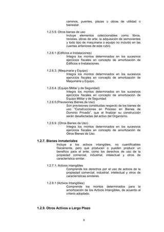 8
caminos, puentes, plazas u obras de utilidad o
bienestar.
1.2.5.9. Otros bienes de uso
Incluye elementos coleccionables como libros,
revistas, obras de arte; la adquisición de semovientes
y todo tipo de maquinaria o equipo no incluido en las
cuentas anteriores de este rubro.
1.2.6.1 (Edificios e Instalaciones)
Integra los montos determinados en los sucesivos
ejercicios fiscales en concepto de amortización de
Edificios e Instalaciones.
1.2.6.3. (Maquinaria y Equipo)
Integra los montos determinados en los sucesivos
ejercicios fiscales en concepto de amortización de
Maquinaria y Equipo.
1.2.6.4. (Equipo Militar y de Seguridad)
Integra los montos determinados en los sucesivos
ejercicios fiscales en concepto de amortización de
Equipo Militar y de Seguridad.
1.2.6.5(Previsiones Bienes de Uso)
Son previsiones constituidas respecto de los bienes de
uso “Construcciones en Proceso en Bienes de
Dominio Privado”, que al finalizar su construcción
serán desafectadas del activo del Organismo.
1.2.6.9. (Otros Bienes de Uso)
Integra los montos determinados en los sucesivos
ejercicios fiscales en concepto de amortización de
Otros Bienes de Uso.
1.2.7. Bienes inmateriales
Incluye a los activos intangibles, no cuantificables
físicamente, pero que producen o pueden producir un
beneficio para el ente, como los derechos de uso de la
propiedad comercial, industrial, intelectual y otros de
característica similar.
1.2.7.1. Activos intangibles
Comprende los derechos por el uso de activos de la
propiedad comercial, industrial, intelectual y otros de
características similares.
1.2.8.1 (Activos Intangibles)
Comprende los montos determinados para la
amortización de los Activos Intangibles, de acuerdo al
criterio adoptado.
1.2.9. Otros Activos a Largo Plazo
 