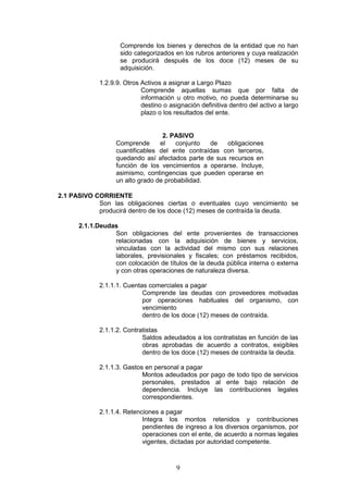 9
Comprende los bienes y derechos de la entidad que no han
sido categorizados en los rubros anteriores y cuya realización
se producirá después de los doce (12) meses de su
adquisición.
1.2.9.9. Otros Activos a asignar a Largo Plazo
Comprende aquellas sumas que por falta de
información u otro motivo, no pueda determinarse su
destino o asignación definitiva dentro del activo a largo
plazo o los resultados del ente.
2. PASIVO
Comprende el conjunto de obligaciones
cuantificables del ente contraídas con terceros,
quedando así afectados parte de sus recursos en
función de los vencimientos a operarse. Incluye,
asimismo, contingencias que pueden operarse en
un alto grado de probabilidad.
2.1 PASIVO CORRIENTE
Son las obligaciones ciertas o eventuales cuyo vencimiento se
producirá dentro de los doce (12) meses de contraída la deuda.
2.1.1.Deudas
Son obligaciones del ente provenientes de transacciones
relacionadas con la adquisición de bienes y servicios,
vinculadas con la actividad del mismo con sus relaciones
laborales, previsionales y fiscales; con préstamos recibidos,
con colocación de títulos de la deuda pública interna o externa
y con otras operaciones de naturaleza diversa.
2.1.1.1. Cuentas comerciales a pagar
Comprende las deudas con proveedores motivadas
por operaciones habituales del organismo, con
vencimiento
dentro de los doce (12) meses de contraída.
2.1.1.2. Contratistas
Saldos adeudados a los contratistas en función de las
obras aprobadas de acuerdo a contratos, exigibles
dentro de los doce (12) meses de contraída la deuda.
2.1.1.3. Gastos en personal a pagar
Montos adeudados por pago de todo tipo de servicios
personales, prestados al ente bajo relación de
dependencia. Incluye las contribuciones legales
correspondientes.
2.1.1.4. Retenciones a pagar
Integra los montos retenidos y contribuciones
pendientes de ingreso a los diversos organismos, por
operaciones con el ente, de acuerdo a normas legales
vigentes, dictadas por autoridad competente.
 
