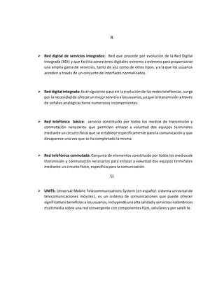 R
 Red digital de servicios integrados: Red que procede por evolución de la Red Digital
Integrada (RDI) y que facilita conexiones digitales extremo a extremo para proporcionar
una amplia gama de servicios, tanto de voz como de otros tipos, y a la que los usuarios
acceden a través de un conjunto de interfaces normalizados.
 Red digital integrada: Es el siguiente paso en la evolución de las redes telefónicas, surge
por la necesidadde ofrecerunmejorservicioalosusuarios,yaque la transmisión a través
de señales analógicas tiene numerosos inconvenientes.
 Red telefónica básica: servicio constituido por todos los medios de transmisión y
conmutación necesarios que permiten enlazar a voluntad dos equipos terminales
mediante uncircuitofísico que se establece específicamente para la comunicación y que
desaparece una vez que se ha completado la misma
 Red telefónica conmutada: Conjunto de elementos constituido por todos los medios de
transmisión y conmutación necesarios para enlazar a voluntad dos equipos terminales
mediante un circuito físico, específico para la comunicación.
U
 UMTS: Universal Mobile Telecommunications System (en español: sistema universal de
telecomunicaciones móviles), es un sistema de comunicaciones que puede ofrecer
significativosbeneficiosalosusuarios,incluyendounaaltacalidady serviciosinalámbricos
multimedia sobre una red convergente con componentes fijos, celulares y por satélite.
 