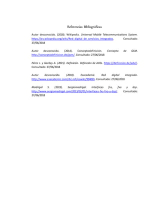 Referencias Bibliográficas
Autor desconocido. (2018). Wikipedia. Universal Mobile Telecommunications System.
https://es.wikipedia.org/wiki/Red_digital_de_servicios_integrados. Consultado:
27/06/2018
Autor desconocido. (2014). Conceptodefinición. Concepto de GSM.
http://conceptodefinicion.de/gsm/. Consultado: 27/06/2018
Pérez J. y Gardey A. (2015). Definición. Definición de ADSL. https://definicion.de/adsl/.
Consultado: 27/06/2018
Autor desconocido. (2010). Esacademic. Red digital integrada.
http://www.esacademic.com/dic.nsf/eswiki/994065. Consultado: 27/06/2018
Madrigal S. (2013). Sergiomadrigal. Interfaces fxs, fxo y dsp.
http://www.sergiomadrigal.com/2013/02/01/interfaces-fxs-fxo-y-dsp/. Consultado:
27/06/2018
 