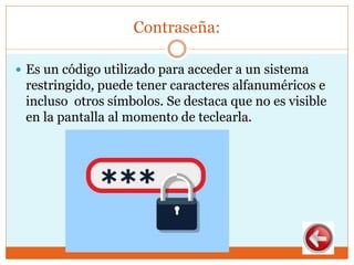 Contraseña:
 Es un código utilizado para acceder a un sistema
restringido, puede tener caracteres alfanuméricos e
incluso otros símbolos. Se destaca que no es visible
en la pantalla al momento de teclearla.
 