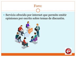 Foro:
 Servicio ofrecido por internet que permite emitir
opiniones por escrito sobre temas de discusión.
 