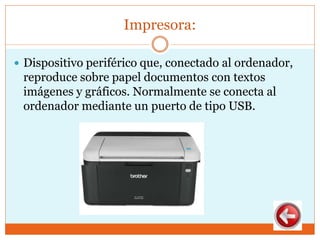 Impresora:
 Dispositivo periférico que, conectado al ordenador,
reproduce sobre papel documentos con textos
imágenes y gráficos. Normalmente se conecta al
ordenador mediante un puerto de tipo USB.
 