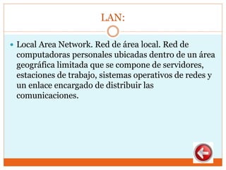 LAN:
 Local Area Network. Red de área local. Red de
computadoras personales ubicadas dentro de un área
geográfica limitada que se compone de servidores,
estaciones de trabajo, sistemas operativos de redes y
un enlace encargado de distribuir las
comunicaciones.
 