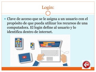 Login:
 Clave de acceso que se le asigna a un usuario con el
propósito de que pueda utilizar los recursos de una
computadora. El login define al usuario y lo
identifica dentro de internet.
 