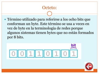 Octeto:
 Término utilizado para referirse a los ocho bits que
conforman un byte. Este término se usa a veces en
vez de byte en la terminología de redes porque
algunos sistemas tienen bytes que no están formados
por 8 bits.
 