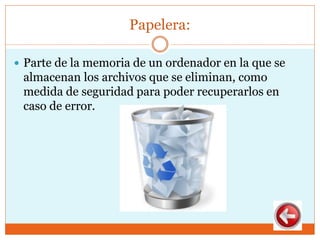 Papelera:
 Parte de la memoria de un ordenador en la que se
almacenan los archivos que se eliminan, como
medida de seguridad para poder recuperarlos en
caso de error.
 