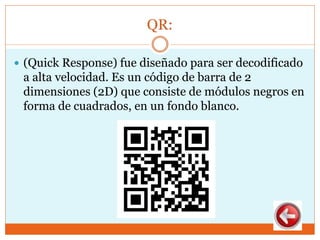 QR:
 (Quick Response) fue diseñado para ser decodificado
a alta velocidad. Es un código de barra de 2
dimensiones (2D) que consiste de módulos negros en
forma de cuadrados, en un fondo blanco.
 