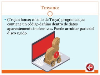 Troyano:
 (Trojan horse; caballo de Troya) programa que
contiene un código dañino dentro de datos
aparentemente inofensivos. Puede arruinar parte del
disco rígido.
 