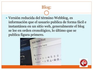 Blog:
 Versión reducida del término Webblog, es
información que el usuario publica de forma fácil e
instantánea en un sitio web, generalmente el blog
se lee en orden cronológico, lo último que se
publica figura primero.
 