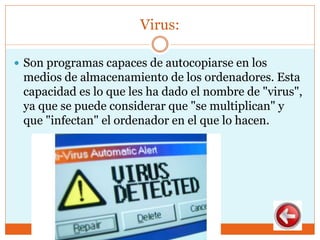 Virus:
 Son programas capaces de autocopiarse en los
medios de almacenamiento de los ordenadores. Esta
capacidad es lo que les ha dado el nombre de "virus",
ya que se puede considerar que "se multiplican" y
que "infectan" el ordenador en el que lo hacen.
 
