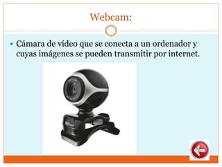 Webcam:
 Cámara de vídeo que se conecta a un ordenador y
cuyas imágenes se pueden transmitir por internet.
 