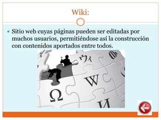 Wiki:
 Sitio web cuyas páginas pueden ser editadas por
muchos usuarios, permitiéndose así la construcción
con contenidos aportados entre todos.
 