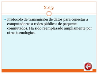 X.25:
 Protocolo de transmisión de datos para conectar a
computadoras a redes públicas de paquetes
conmutados. Ha sido reemplazado ampliamente por
otras tecnologías.
 