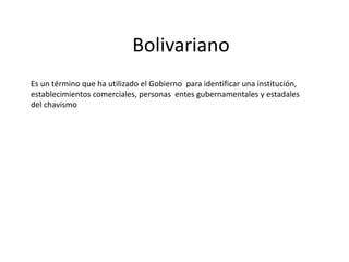 Bolivariano
Es un término que ha utilizado el Gobierno para identificar una institución,
establecimientos comerciales, personas entes gubernamentales y estadales
del chavismo
 