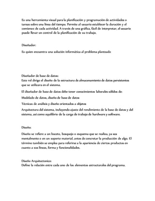 Es una herramienta visual para la planificación y programación de actividades o
tareas sobre una línea del tiempo. Permite al usuario establecer la duración y el
comienzo de cada actividad. A través de una gráfica, fácil de interpretar, el usuario
puede llevar un control de la planificación de su trabajo.
Diseñador:
Es quien encuentra una solución informática al problema planteado
Diseñador de base de datos:
Este rol dirige el diseño de la estructura de almacenamiento de datos persistentes
que se utilizara en el sistema.
El diseñador de base de datos debe tener conocimientos laborales sólidos de:
Modelado de datos, diseño de base de datos
Técnicas de análisis y diseño orientados a objetos
Arquitectura del sistema, incluyendo ajuste del rendimiento de la base de datos y del
sistema, así como equilibrio de la carga de trabajo de hardware y software.
Diseño:
Diseño se refiere a un boceto, bosquejo o esquema que se realiza, ya sea
mentalmente o en un soporte material, antes de concretar la producción de algo. El
término también se emplea para referirse a la apariencia de ciertos productos en
cuanto a sus líneas, forma y funcionalidades.
Diseño Arquitectonico:
Define la relación entre cada uno de los elementos estructurales del programa.
 