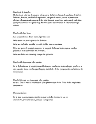 Diseño de la interfaz:
El diseño de interfaz de usuario o ingeniería de la interfaz es el resultado de definir
la forma, función, usabilidad, ergonomía, imagen de marca y otros aspectos que
afectan a la apariencia externa de las interfaces de usuario en sistemas de todo tipo
(computadoras de uso general) y describe como se comunica el software consigo
mismo.
Diseño del algoritmo:
Las características de un buen algoritmo son:
Debe tener un punto particular de inicio.
Debe ser definido, no debe permitir dobles interpretaciones.
Debe ser general, es decir, soportar la mayoría de las variantes que se puedan
presentar en la definición del problema.
Debe ser finito en tamaño y tiempo de ejecución.
Diseño del sistema de información:
Es la definicion de la arquitectura del sistema y del entorno tecnologico que le va a
dar soporte junto con la especificacion detallada de los componentes del sistema de
informacion
Diseño físico de un sistema de información:
En esta fase se hace la localización y la optimización de los fallos de las respuestas
propuestas.
Documentacion:
Es la guía o comunicación escrita es sus variadas formas, ya sea en
enunciados,procedimientos, dibujos o diagramas
 