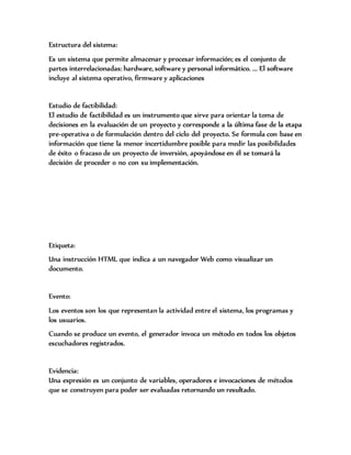 Estructura del sistema:
Es un sistema que permite almacenar y procesar información; es el conjunto de
partes interrelacionadas: hardware, software y personal informático. ... El software
incluye al sistema operativo, firmware y aplicaciones
Estudio de factibilidad:
El estudio de factibilidad es un instrumento que sirve para orientar la toma de
decisiones en la evaluación de un proyecto y corresponde a la última fase de la etapa
pre-operativa o de formulación dentro del ciclo del proyecto. Se formula con base en
información que tiene la menor incertidumbre posible para medir las posibilidades
de éxito o fracaso de un proyecto de inversión, apoyándose en él se tomará la
decisión de proceder o no con su implementación.
Etiqueta:
Una instrucción HTML que indica a un navegador Web como visualizar un
documento.
Evento:
Los eventos son los que representan la actividad entre el sistema, los programas y
los usuarios.
Cuando se produce un evento, el generador invoca un método en todos los objetos
escuchadores registrados.
Evidencia:
Una expresión es un conjunto de variables, operadores e invocaciones de métodos
que se construyen para poder ser evaluadas retornando un resultado.
 