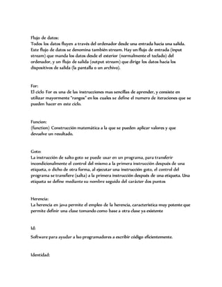 Flujo de datos:
Todos los datos fluyen a través del ordenador desde una entrada hacia una salida.
Este flujo de datos se denomina también stream. Hay un flujo de entrada (input
stream) que manda los datos desde el exterior (normalmente el teclado) del
ordenador, y un flujo de salida (output stream) que dirige los datos hacia los
dispositivos de salida (la pantalla o un archivo).
For:
El ciclo For es una de las instrucciones mas sencillas de aprender, y consiste en
utilizar mayormente “rangos” en los cuales se define el numero de iteraciones que se
pueden hacer en este ciclo.
Funcion:
(function) Construcción matemática a la que se pueden aplicar valores y que
devuelve un resultado.
Goto:
La instrucción de salto goto se puede usar en un programa, para transferir
incondicionalmente el control del mismo a la primera instrucción después de una
etiqueta, o dicho de otra forma, al ejecutar una instrucción goto, el control del
programa se transfiere (salta) a la primera instrucción después de una etiqueta. Una
etiqueta se define mediante su nombre seguido del carácter dos puntos
Herencia:
La herencia en java permite el empleo de la herencia, característica muy potente que
permite definir una clase tomando como base a otra clase ya existente
Id:
Software para ayudar a lso programadores a escribir código eficientemente.
Identidad:
 