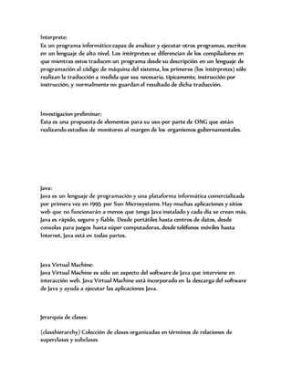 Interprete:
Es un programa informático capaz de analizar y ejecutar otros programas, escritos
en un lenguaje de alto nivel. Los intérpretes se diferencian de los compiladores en
que mientras estos traducen un programa desde su descripción en un lenguaje de
programación al código de máquina del sistema, los primeros (los intérpretes) sólo
realizan la traducción a medida que sea necesaria, típicamente, instrucción por
instrucción, y normalmente no guardan el resultado de dicha traducción.
Investigacion preliminar:
Ésta es una propuesta de elementos para su uso por parte de ONG que están
realizando estudios de monitoreo al margen de los organismos gubernamentales.
Java:
Java es un lenguaje de programación y una plataforma informática comercializada
por primera vez en 1995 por Sun Microsystems. Hay muchas aplicaciones y sitios
web que no funcionarán a menos que tenga Java instalado y cada día se crean más.
Java es rápido, seguro y fiable. Desde portátiles hasta centros de datos, desde
consolas para juegos hasta súper computadoras, desde teléfonos móviles hasta
Internet, Java está en todas partes.
Java Virtual Machine:
Java Virtual Machine es sólo un aspecto del software de Java que interviene en
interacción web. Java Virtual Machine está incorporado en la descarga del software
de Java y ayuda a ejecutar las aplicaciones Java.
Jerarquia de clases:
(classhierarchy) Colección de clases organizadas en términos de relaciones de
superclases y subclases
 