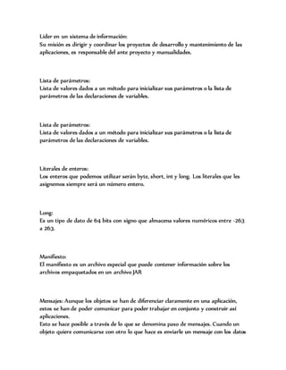 Lider en un sistema de información:
Su misión es dirigir y coordinar los proyectos de desarrollo y mantenimiento de las
aplicaciones, es responsable del ante proyecto y manualidades.
Lista de parámetros:
Lista de valores dados a un método para inicializar sus parámetros o la lista de
parámetros de las declaraciones de variables.
Lista de parámetros:
Lista de valores dados a un método para inicializar sus parámetros o la lista de
parámetros de las declaraciones de variables.
Literales de enteros:
Los enteros que podemos utilizar serán byte, short, int y long. Los literales que les
asignemos siempre será un número entero.
Long:
Es un tipo de dato de 64 bits con signo que almacena valores numéricos entre -263
a 263.
Manifiesto:
El manifiesto es un archivo especial que puede contener información sobre los
archivos empaquetados en un archivo JAR
Mensajes: Aunque los objetos se han de diferenciar claramente en una aplicación,
estos se han de poder comunicar para poder trabajar en conjunto y construir así
aplicaciones.
Esto se hace posible a través de lo que se denomina paso de mensajes. Cuando un
objeto quiere comunicarse con otro lo que hace es enviarle un mensaje con los datos
 