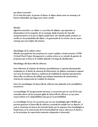 que desea transmitir.
En el simil del coche, al apretar el claxon, el objeto claxon envía un mensaje a la
bocina indicándole que haga sonar cierto sonido.
Metodo:
algoritmo asociado a un objeto o a una clase de objetos, cuya ejecución se
desencadena tras la recepción de un mensaje, desde el punto de vista del
comportamiento, es lo que el objeto puede hacer. Un método puede producir un
cambio en las propiedades del objeto, o la generación de un evento con un nuevo
mensaje para otro objeto del sistema
Metodologia de la cadena critica:
Método para gestionar los proyectos con mayor rapidez y menos recursos. CCPM
(Critical Chain Project Management) o cadena crítica es un método de gestión de
proyectos que se basa en el análisis aplicado a la etapa de planificación.
Metodologia del desarrollo de software:
hace referencia al conjunto de técnicas, procedimientos y soportes documentales
empleados en el diseño de sistemas de información. Su objetivo principal es exponer
una serie de técnicas clásicas y modernas de modelado de sistemas que permitan
desarrollar un software de calidad, que incluyen heurísticas de construcción y
criterios de comparación de modelos de sistemas.
Entre las metodologías de desarrollo de software más aplicadas en la actualidad se
encuentran:
La metodología XP (programación extrema), se caracteriza por ser una de las más
conocidas dentro de los procesos ágiles de desarrollo de software, ya que pone
mayor énfasis en la adaptabilidad, más que en la previsibilidad.
La metodología Scrum. Se caracteriza por ser una metodología ágil y flexible que
permite gestionar el desarrollo de software, tratando de cumplir con su objetivo, el
cual es maximizar el retorno de inversión hecha por la empresa. Esta metodología se
fundamenta en la construcción de la funcionalidad de mayor valor para el cliente y
en los principios de supervisión constante, adaptación e innovación.
 