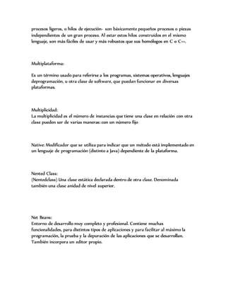 procesos ligeros, o hilos de ejecución- son básicamente pequeños procesos o piezas
independientes de un gran proceso. Al estar estos hilos construidos en el mismo
lenguaje, son más fáciles de usar y más robustos que sus homólogos en C o C++.
Multiplataforma:
Es un término usado para referirse a los programas, sistemas operativos, lenguajes
deprogramación, u otra clase de software, que puedan funcionar en diversas
plataformas.
Multiplicidad:
La multiplicidad es el número de instancias que tiene una clase en relación con otra
clase pueden ser de varias maneras: con un número fijo
Native: Modificador que se utiliza para indicar que un método está implementado en
un lenguaje de programación (distinto a Java) dependiente de la plataforma.
Nented Class:
(Nentedclass) Una clase estática declarada dentro de otra clase. Denominada
también una clase anidad de nivel superior.
Net Beans:
Entorno de desarrollo muy completo y profesional. Contiene muchas
funcionalidades, para distintos tipos de aplicaciones y para facilitar al máximo la
programación, la prueba y la depuración de las aplicaciones que se desarrollan.
También incorpora un editor propio.
 