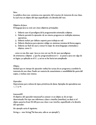 New:
La palabra clave new comienza una expresion del creacion de instancia de una clase,
la cual crea un objeto del tipo especificado a la derecha del new.
Objetivo de Java:
El lenguaje Java se creó con cinco objetivos principales:
1. Debería usar el paradigma de la programación orientada a objetos.
2. Debería permitir la ejecución de un mismo programa en múltiples sistemas
operativos.
3. Debería incluir por defecto soporte para trabajo en red.
4. Debería diseñarse para ejecutar código en sistemas remotos de forma segura.
5. Debería ser fácil de usar y tomar lo mejor de otros lenguajes orientados a
objetos, como C+
como se nos dice aqui Java se creo con ese fin de usar paradigmas
de orientarse a objetos y que los programadores en C+ se pasen a Java con algo de
su logica ya aplicada en el C+ y asi no se les haria tan complicado
Objeto:
Unidad que en tiempo de ejecución realiza las tareas de un programa y también la
instancia de una clase. Puede ser materia de conocimiento o sensibilidad de parte del
sujeto, o incluso este mismo.
Operador:
Operaciones para valores de tipos primitivos de datos. Ejemplos de operadores son
+,-,*,/ y %
InstanceOf:
El objetivo del operador instanceof es conocer si un objeto es de un tipo
determinado. Por tipo nos referimos a clase o interfaz (interface), es decir si el
objeto pasaría el test ES-UN para esa clase o ese interfaz, especificado a la derecha
del operador.
Un ejemplo sería el siguiente:
String s = new String("No leas esto, sólo es un ejemplo");
 