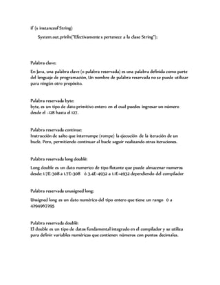 if (s instanceof String)
System.out.prinln("Efectivamente s pertenece a la clase String");
Palabra clave:
En Java, una palabra clave (o palabra reservada) es una palabra definida como parte
del lenguaje de programación, Un nombre de palabra reservada no se puede utilizar
para ningún otro propósito.
Palabra reservada byte:
byte, es un tipo de dato primitivo entero en el cual puedes ingresar un número
desde el -128 hasta el 127.
Palabra reservada continue:
Instrucción de salto que interrumpe (rompe) la ejecución de la iteración de un
bucle. Pero, permitiendo continuar al bucle seguir realizando otras iteraciones.
Palabra reservada long doublé:
Long double es un dato numerico de tipo flotante que puede almacenar numeros
desde: 1.7E-308 a 1.7E+308 ó 3.4E-4932 a 1.1E+4932 dependiendo del compilador
Palabra reservada unasigned long:
Unsigned long es un dato numérico del tipo entero que tiene un rango 0 a
4294967295
Palabra reservada doublé:
El double es un tipo de datos fundamental integrado en el compilador y se utiliza
para definir variables numéricas que contienen números con puntos decimales.
 