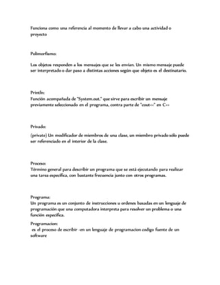 Funciona como una referencia al momento de llevar a cabo una actividad o
proyecto
Polimorfismo:
Los objetos responden a los mensajes que se les envían. Un mismo mensaje puede
ser interpretado o dar paso a distintas acciones según que objeto es el destinatario.
Println:
Función acompañada de "System.out." que sirve para escribir un mensaje
previamente seleccionado en el programa, contra parte de "cout<<" en C++
Privado:
(private) Un modificador de miembros de una clase, un miembro privado sólo puede
ser referenciado en el interior de la clase.
Proceso:
Término general para describir un programa que se está ejecutando para realizar
una tarea específica, con bastante frecuencia junto con otros programas.
Programa:
Un programa es un conjunto de instrucciones u ordenes basadas en un lenguaje de
programación que una computadora interpreta para resolver un problema o una
función especifica.
Programacion:
es el proceso de escribir -en un lenguaje de programacion codigo fuente de un
software
 