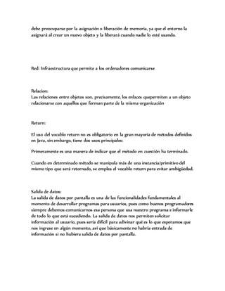 debe preocuparse por la asignación o liberación de memoria, ya que el entorno la
asignará al crear un nuevo objeto y la liberará cuando nadie lo esté usando.
Red: Infraestructura que permite a los ordenadores comunicarse
Relacion:
Las relaciones entre objetos son, precisamente, los enlaces quepermiten a un objeto
relacionarse con aquellos que forman parte de la misma organización
Return:
El uso del vocablo return no es obligatorio en la gran mayoría de métodos definidos
en Java, sin embargo, tiene dos usos principales:
Primeramente es una manera de indicar que el método en cuestión ha terminado.
Cuando en determinado método se manipula más de una instancia/primitivo del
mismo tipo que será retornado, se emplea el vocablo return para evitar ambigüedad.
Salida de datos:
La salida de datos por pantalla es una de las funcionalidades fundamentales al
momento de desarrollar programas para usuarios, pues como buenos programadores
siempre debemos comunicarnos esa persona que usa nuestro programa e informarle
de todo lo que está sucediendo. La salida de datos nos permiten solicitar
información al usuario, pues sería difícil para adivinar qué es lo que esperamos que
nos ingrese en algún momento, así que básicamente no habría entrada de
información si no hubiera salida de datos por pantalla.
 