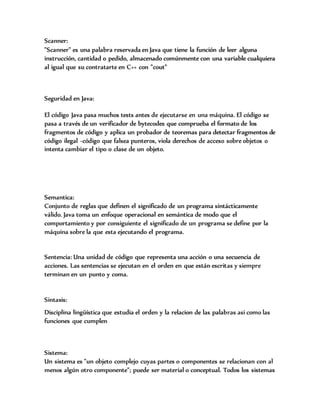 Scanner:
"Scanner" es una palabra reservada en Java que tiene la función de leer alguna
instrucción, cantidad o pedido, almacenado comúnmente con una variable cualquiera
al igual que su contratarte en C++ con "cout"
Seguridad en Java:
El código Java pasa muchos tests antes de ejecutarse en una máquina. El código se
pasa a través de un verificador de bytecodes que comprueba el formato de los
fragmentos de código y aplica un probador de teoremas para detectar fragmentos de
código ilegal -código que falsea punteros, viola derechos de acceso sobre objetos o
intenta cambiar el tipo o clase de un objeto.
Semantica:
Conjunto de reglas que definen el significado de un programa sintácticamente
válido. Java toma un enfoque operacional en semántica de modo que el
comportamiento y por consiguiente el significado de un programa se define por la
máquina sobre la que esta ejecutando el programa.
Sentencia: Una unidad de código que representa una acción o una secuencia de
acciones. Las sentencias se ejecutan en el orden en que están escritas y siempre
terminan en un punto y coma.
Sintaxis:
Disciplina lingüística que estudia el orden y la relacion de las palabras asi como las
funciones que cumplen
Sistema:
Un sistema es "un objeto complejo cuyas partes o componentes se relacionan con al
menos algún otro componente"; puede ser material o conceptual. Todos los sistemas
 