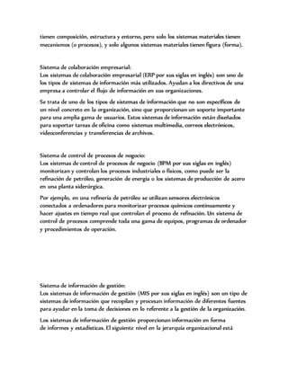tienen composición, estructura y entorno, pero solo los sistemas materiales tienen
mecanismos (o procesos), y solo algunos sistemas materiales tienen figura (forma).
Sistema de colaboración empresarial:
Los sistemas de colaboración empresarial (ERP por sus siglas en inglés) son uno de
los tipos de sistemas de información más utilizados. Ayudan a los directivos de una
empresa a controlar el flujo de información en sus organizaciones.
Se trata de uno de los tipos de sistemas de información que no son específicos de
un nivel concreto en la organización, sino que proporcionan un soporte importante
para una amplia gama de usuarios. Estos sistemas de información están diseñados
para soportar tareas de oficina como sistemas multimedia, correos electrónicos,
videoconferencias y transferencias de archivos.
Sistema de control de procesos de nogocio:
Los sistemas de control de procesos de negocio (BPM por sus siglas en inglés)
monitorizan y controlan los procesos industriales o físicos, como puede ser la
refinación de petróleo, generación de energía o los sistemas de producción de acero
en una planta siderúrgica.
Por ejemplo, en una refinería de petróleo se utilizan sensores electrónicos
conectados a ordenadores para monitorizar procesos químicos continuamente y
hacer ajustes en tiempo real que controlan el proceso de refinación. Un sistema de
control de procesos comprende toda una gama de equipos, programas de ordenador
y procedimientos de operación.
Sistema de información de gestión:
Los sistemas de información de gestión (MIS por sus siglas en inglés) son un tipo de
sistemas de información que recopilan y procesan información de diferentes fuentes
para ayudar en la toma de decisiones en lo referente a la gestión de la organización.
Los sistemas de información de gestión proporcionan información en forma
de informes y estadísticas. El siguiente nivel en la jerarquía organizacional está
 