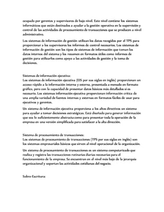 ocupado por gerentes y supervisores de bajo nivel. Este nivel contiene los sistemas
informáticos que están destinados a ayudar a la gestión operativa en la supervisión y
control de las actividades de procesamiento de transacciones que se producen a nivel
administrativo.
Los sistemas de información de gestión utilizan los datos recogidos por el TPS para
proporcionar a los supervisores los informes de control necesarios. Los sistemas de
información de gestión son los tipos de sistemas de información que toman los
datos internos del sistema y los resumen en formatos útiles como informes de
gestión para utilizarlos como apoyo a las actividades de gestión y la toma de
decisiones.
Sistemas de información ejecutiva:
Los sistemas de información ejecutiva (EIS por sus siglas en inglés) proporcionan un
acceso rápido a la información interna y externa, presentada a menudo en formato
gráfico, pero con la capacidad de presentar datos básicos más detallados si es
necesario. Los sistemas información ejecutiva proporcionan información crítica de
una amplia variedad de fuentes internas y externas en formatos fáciles de usar para
ejecutivos y gerentes.
Un sistema de información ejecutiva proporciona a los altos directivos un sistema
para ayudar a tomar decisiones estratégicas. Está diseñado para generar información
que sea lo suficientemente abstracta como para presentar toda la operación de la
empresa en una versión simplificada para satisfacer a la alta dirección.
Sistema de procesamiento de transacciones:
Los sistemas de procesamiento de transacciones (TPS por sus siglas en inglés) son
los sistemas empresariales básicos que sirven al nivel operacional de la organización.
Un sistema de procesamiento de transacciones es un sistema computarizado que
realiza y registra las transacciones rutinarias diarias necesarias para el
funcionamiento de la empresa. Se encuentran en el nivel más bajo de la jerarquía
organizacional y soportan las actividades cotidianas del negocio.
Sobre-Escritura:
 