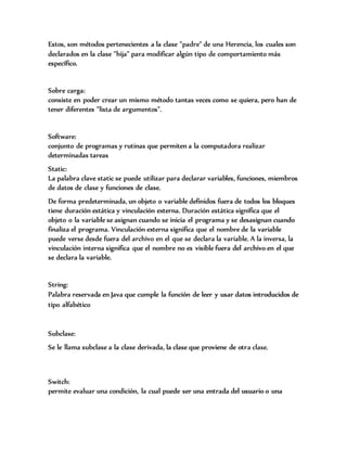 Estos, son métodos pertenecientes a la clase "padre" de una Herencia, los cuales son
declarados en la clase "hija" para modificar algún tipo de comportamiento más
específico.
Sobre carga:
consiste en poder crear un mismo método tantas veces como se quiera, pero han de
tener diferentes "lista de argumentos".
Software:
conjunto de programas y rutinas que permiten a la computadora realizar
determinadas tareas
Static:
La palabra clave static se puede utilizar para declarar variables, funciones, miembros
de datos de clase y funciones de clase.
De forma predeterminada, un objeto o variable definidos fuera de todos los bloques
tiene duración estática y vinculación externa. Duración estática significa que el
objeto o la variable se asignan cuando se inicia el programa y se desasignan cuando
finaliza el programa. Vinculación externa significa que el nombre de la variable
puede verse desde fuera del archivo en el que se declara la variable. A la inversa, la
vinculación interna significa que el nombre no es visible fuera del archivo en el que
se declara la variable.
String:
Palabra reservada en Java que cumple la función de leer y usar datos introducidos de
tipo alfabético
Subclase:
Se le llama subclase a la clase derivada, la clase que proviene de otra clase.
Switch:
permite evaluar una condición, la cual puede ser una entrada del usuario o una
 