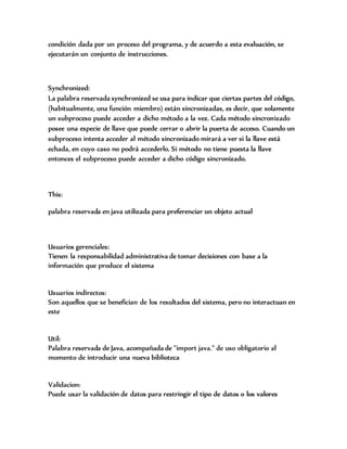 condición dada por un proceso del programa, y de acuerdo a esta evaluación, se
ejecutarán un conjunto de instrucciones.
Synchronized:
La palabra reservada synchronized se usa para indicar que ciertas partes del código,
(habitualmente, una función miembro) están sincronizadas, es decir, que solamente
un subproceso puede acceder a dicho método a la vez. Cada método sincronizado
posee una especie de llave que puede cerrar o abrir la puerta de acceso. Cuando un
subproceso intenta acceder al método sincronizado mirará a ver si la llave está
echada, en cuyo caso no podrá accederlo. Si método no tiene puesta la llave
entonces el subproceso puede acceder a dicho código sincronizado.
This:
palabra reservada en java utilizada para preferenciar un objeto actual
Usuarios gerenciales:
Tienen la responsabilidad administrativa de tomar decisiones con base a la
información que produce el sistema
Usuarios indirectos:
Son aquellos que se benefician de los resultados del sistema, pero no interactuan en
este
Util:
Palabra reservada de Java, acompañada de "import java." de uso obligatorio al
momento de introducir una nueva biblioteca
Validacion:
Puede usar la validación de datos para restringir el tipo de datos o los valores
 