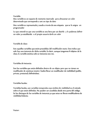 Variable:
Una variable es un espacio de memoria reservado para almacenar un valor
determinado que corresponde a unt un tipo de dato
Una variable es representada y usada a través de una etiqueta que se le asigna un
programador
Lo que entendi es que una variable es una letra por asi decirlo y le podemos definir
un valor ya establecido o el propio usuario darle un valor
Variable de clase:
Son aquellas variables que están precedidas del modificador static. Esto indica que
solo hay una instancia de dicha variable. Es decir, aunque tengamos N objetos de la
clase, la variable estática solo se instancia una vez.
Variables de instancia:
Son las variables que están definidas dentro de un objeto pero que no tienen un
modificador de estáticas (static). Suelen llevar un modificador de visibilidad (public,
private, protected) definiéndose.
Variables locales:
Variables locales, son variables temporales cuyo ámbito de visibilidad es el método
sobre el que están definidas. No pueden ser accedidas desde otra parte del código.
Se las distingue de las variables de instancia ya que estas no llevan modificadores de
visibilidad delante.
Vector:
 