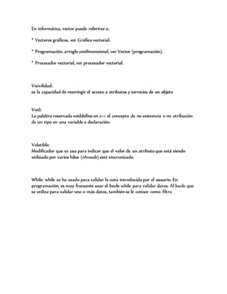 En informática, vector puede referirse a:
* Vectores gráficos, ver Gráfico vectorial.
* Programación, arreglo unidimensional, ver Vector (programación).
* Procesador vectorial, ver procesador vectorial.
Visivilidad:
es la capacidad de restringir el acceso a atributos y servicios de un objeto
Void:
La palabra reservada voiddefine en c++ el concepto de no existencia o no atribución
de un tipo en una variable o declaración.
Volatible:
Modificador que se usa para indicar que el valor de un atributo que está siendo
utilizado por varios hilos (threads) esté sincronizado.
While: while se ha usado para validar la nota introducida por el usuario. En
programación, es muy frecuente usar el bucle while para validar datos. Al bucle que
se utiliza para validar uno o más datos, también se le conoce como filtro
 