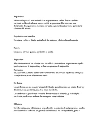 Argumento:
Información pasada a un método. Los argumentos se suelen llamar también
parámetros. Un método que espera recibir argumentos debe contener una
declaración de argumentos formales por cada argumento actual como parte de la
cabecera del mismo.
Arquitectura de Modulos:
En esta se realiza el diseño a detalle de los sistemas y la interfaz del usuario.
Aseert:
Sirve para afirmar que una condición es cierta.
Asignacion:
Almacenamiento de un valor en una variable. La sentencia de asignación es aquella
que implementa la asignación y utiliza un operador de asignación.
Asociación:
La asociación se podría definir como el momento en que dos objetos se unen para
trabajar juntos y así, alcanzar una meta.
Atributos:
Los atributos son las características individuales que diferencian un objeto de otro y
determinan su apariencia, estado u otras cualidades.
Los atributos se guardan en variables denominadas de instancia, y cada objeto
particular puede tener valores distintos para estas variables.
Biblioteca:
En informática, una biblioteca es una colección o conjunto de subprogramas usados
para desarrollar software. En general, las bibliotecas no son ejecutables, pero sí
 