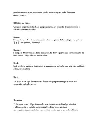 pueden ser usadas por ejecutables que las necesitan para poder funcionar
correctamente.
Biblioteca de clases:
Coleccion organizada de clases que proporciona un conjunto de componentes y
abstracciones reutilizables
Bloque:
Sentencias y declaraciones encerradas entre una pareja de llaves (apertura y cierre,
´{´ y ´}´. Por ejemplo, un cuerpo
Boolean:
Sirve para definir tipos de datos booleanos. Es decir, aquellos que tienen un valor de
true o false. Ocupa 1 bit de información.
Break:
Instrucción de dato que interrumpe la ejecución de un bucle o de una instrucción de
alternativa múltiple
Bucle:
Un bucle es un tipo de estructura de control que permite repetir una o más
sentencias múltiples veces.
Bytecodes:
El bytecode es un código intermedio más abstracto que el código máquina.
Habitualmente es tratado como un archivo binario que contiene
un programaejecutable similar a un módulo objeto, que es un archivo binario
 