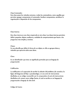 Clase Contenedor:
Esta clase posee los métodos comunes a todos los contenedores, como aquellos que
permiten agregar componentes al contenedor, localizar componentes, establecer la
organización o disposición de los componentes.
Clase Interna:
Una clase interna es una clase empotrada en otra clase. Las clases internas permiten
definir pequeños objetos auxiliares y unidades de comportamiento que hacen a los
programas más simples y concisos.
Clases:
Es una plantilla que define la forma de un objeto; en ella se agrupan datos y
métodos que operarán sobre esos datos.
Clave:
Es un identificador que tiene un significado particular para un lenguaje de
programación
Codificación:
La codificación es la operación de escribir la solución del problema (de acuerdo a la
lógica del diagrama de flujo o pseudocódigo), en una serie de instrucciones
detalladas, en un código reconocible por la computadora, la serie de instrucciones
detalladas se le conoce como código fuente, el cual se escribe en un lenguaje de
programación o lenguaje de alto nivel.
Código de Fuente:
 