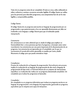 Texto de un programa antes de ser compilado. El texto se crea y edita utilizando en
editor ordinario y contiene caracteres normales, legibles. El código fuente ser utiliza
para las personas para describir programas y sus componentes han de ser lo más
legibles y comprensibles posibles.
Codigo fuente:
El código fuente de un programa está escrito en lenguaje de programación por un
programador y que posteriormente, al no ser ejecutable directamente así, debe ser
traducido a otro lenguaje o código binario para que el ordenador pueda
interpretarlo
Comentario:
Un comentario es un texto adicional que se añade al código para explicar su
funcionalidad, bien a otras personas que lean el programa, o al propio autor como
recordatorio. Los comentarios son una parte importante de la documentación de un
programa. Los comentarios son ignorados por el compilador, por lo que no
incrementan el tamaño del archivo ejecutable; se pueden por tanto, añadir
libremente al código para que pueda entenderse mejor
Compilacion:
Proceso de traducción de un lenguaje de programación. Normalmente este proceso
implica la traducción de un lenguaje de programación de alto nivel a lenguaje de
programación de bajo nivel, o el formato binario de un conjunto de instrucciones
específicas. La traducción dse realiza con un programa denominado compilador. Un
compilador java traduce los programas en bytecodes
Compilador:
Un compilador es un programa informático que traduce un programa escrito en un
lenguaje de programación a otro lenguaje de programación, generando un programa
equivalente que la máquina será capaz de interpretar.
 