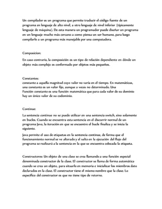 Un compilador es un programa que permite traducir el código fuente de un
programa en lenguaje de alto nivel, a otro lenguaje de nivel inferior (típicamente
lenguaje de máquina). De esta manera un programador puede diseñar un programa
en un lenguaje mucho más cercano a como piensa un ser humano, para luego
compilarlo a un programa más manejable por una computadora.
Composicion:
En caso contrario, la composición es un tipo de relación dependiente en dónde un
objeto más complejo es conformado por objetos más pequeños.
Constantes:
constante a aquella magnitud cuyo valor no varía en el tiempo. En matemáticas,
una constante es un valor fijo, aunque a veces no determinado. Una
Función constante es una función matemática que para cada valor de su dominio
hay un único valor de su codominio.
Continue:
La sentencia continue no se puede utilizar en una sentencia switch, sino solamente
en bucles. Cuando se encuentra esta sentencia en el discurrir normal de un
programa Java, la iteración en que se encuentre el bucle finaliza y se inicia la
siguiente.
Java permite el uso de etiquetas en la sentencia continue, de forma que el
funcionamiento normal se ve alterado y el salto en la ejecución del flujo del
programa se realizará a la sentencia en la que se encuentra colocada la etiqueta.
Constructores: Un objeto de una clase se crea llamando a una función especial
denominada constructor de la clase. El constructor se llama de forma automática
cuando se crea un objeto, para situarlo en memoria e inicializar los miembros dato
declarados en la clase. El constructor tiene el mismo nombre que la clase. Lo
específico del constructor es que no tiene tipo de retorno.
 
