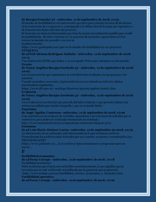 de Barajas Gonzalez 2J - miércoles, 12 de septiembre de 2018, 10:29
El estudio de factibilidad es un instrumento que sirve para orientar la toma de decisiones
en la evaluación de u n proyecto y corresponde a la última fase de la etapa pre-operativa o
de formulación dentro del ciclo del proyecto.
Se formula con base en información que tiene la menor incertidumbre posible para medir
las posibilidades de éxito o fracaso d e un proyecto de inversión, apoyándose en él se
tomará la decisión de proceder o no con su
implementación.
https://www.gestiopolis.com/que-es-el-estudio-de-factibilidad-en-un-proyecto/
ETIQUETA
de 2JNeli Adriana Rodriguez Saldaña - miércoles, 12 de septiembre de 2018,
10:14
Una instrucción HTML que indica a un navegador Web como visualizar un documento.
Evento
de Nancy Angélica Barajas Escobedo 3J - miércoles, 12 de septiembre de 2018,
10:05
Los eventos son los que representan la actividad entre el sistema, los programas y los
usuarios.
Cuando se produce un evento, el generador invoca un método en todos los objetos
escuchadores registrados.
https://www.dit.upm.es/~santiago/docencia/apuntes/applets/event11.htm
Evidencia
de Nancy Angélica Barajas Escobedo 3J - miércoles, 12 de septiembre de 2018,
10:29
Una evidencia es un término que procede del latín evidentia y que permite indicar una
certeza manifiesta que resulta innegable y que no se puede dudar.
Expresion
de Angel Aguilar Contreras - miércoles, 12 de septiembre de 2018, 10:26
Una expresión es un conjunto de variables, operadores e invocaciones de métodos que se
construyen para poder ser evaluadas retornando un resultad o.
http://www.manualweb.net/java/expresiones-sentencias-bloques-java/
Extension
de 2J Luis Mario Jiménez Larios - miércoles, 12 de septiembre de 2018, 10:05
La información de un ordenador está almacenada en lo que se llaman archivos.
Normalmente los archivos están formados por un n ombre, un punto y unaextensión (p.e.
PROGRAMA.EXE)
https://www.geeknetic.es/.../Los-archivos-tipos-extensiones-y-programas-para-su-
uso.ht...
F
factibilidad economica
de 2JNorey Cornejo - miércoles, 12 de septiembre de 2018, 10:18
Factibilidad económica
Debe mostrarse que el proyecto es factible económicamente, lo que significa que la
inversión que se está realizando es justificada por la ganancia que se generará.
-http://www.trabajo.com.mx/factibilidad_tecnica_economica_y_financiera.htm
Factibilidad operativa
de 2JNorey Cornejo - miércoles, 12 de septiembre de 2018, 10:20
 