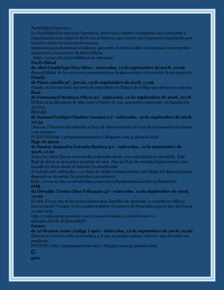 Factibilidad Operativa
La Factibilidad de sistemas Operativa, tiene como objetivo comprobar que a empresa u
organización sera capas de darle uso al sistema, que cuenta con el personal capacitado para
hacerlo o tiene los recursos humanos
necesarios para mantener el sistema. para esto, el sistema debe contemplar cuatro puntos
importante al momento de desarrollarse
-.http://www.atic.cl/factibilidad-de-sistemas/
Factivilidad
de Abel Guadalupe Diaz Meza - miércoles, 12 de septiembre de 2018, 10:06
disponibilidad de los recuersos necesarios para la planeacion y elavoracion de un proyecto
Finally
de Plata cabello 3J - jueves, 13 de septiembre de 2018, 11:36
Finally es una clausula que permite especificar un bloque de código que siempre se ejecuta.
float
de Emmanuel Montoya Olivas 3J - miércoles, 12 de septiembre de 2018, 10:18
El float es la diferencia de días entre el inicio de una operación comercial y su liquidación
efectiva.
FLUJO
de Samuel Enrique Chaidez Inzunza 2 J - miércoles, 12 de septiembre de 2018,
10:34
(Stream) Término que describe el flujo de datos continuo de una dirección entre un emisor
y un receptor.
FUENTES:http://programacionjava5117.blogspot.com/p/glosario.html
flujo de datos
de Santos Alejandra Estrada Madera 3:J - miércoles, 12 de septiembre de
2018, 10:21
Todos los datos fluyen a través del ordenador desde una entrada hacia una salida. Este
flujo de datos se denomina también str eam. Hay un flujo de entrada (input stream) que
manda los datos desde el exterior (normalmente
el teclado) del ordenador, y un flujo de salida (output stream) que dirige los datos hacia los
dispositivos de salida (la pantalla o un archivo).
http://www.sc.ehu.es/sbweb/fisica/cursoJava/fundamentos/archivos/flujos.htm
FOR
de Oswaldo Tristán Díaz Velázquez 3J - miércoles, 12 de septiembre de 2018,
10:29
El ciclo For es una de las instrucciones mas sencillas de aprender, y consiste en utilizar
mayormente “rangos” en los cuales se define el numero de iteraciones que se pue den hacer
en este ciclo.
http://codigoprogramacion.com/cursos/tutoriales-c/ciclo-for-en-c-y-
ejemplos.html#.W5kwrdJKjIU
Funcio
de 2J Bradon Jesus Zuñiga Lopez - miércoles, 12 de septiembre de 2018, 10:20
(function) Construcción matemática a la que se pueden aplicar valores y que devuelve un
resultado.
FUENTE: http://programacionjava5117.blogspot.com/p/glosario.html
G
goto
 