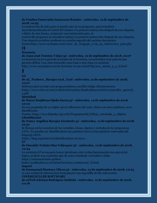 de Paulina Esmeralda Zamorano Rosales - miércoles, 12 de septiembre de
2018, 10:25
La instrucción de salto goto se puede usar en un programa, para transferir
incondicionalmente el control del mismo a la primera instrucción después de una etiqueta,
o dicho de otra forma, al ejecutar una instrucción goto, el
control del programa se transfiere (salta) a la primera instrucción después de una etiqueta.
Una etiqueta se define mediante su nombre seguido del carácter dos puntos
fuente:http://www.carlospes.com/curso_de_lenguaje_c/04_03_instruccion_goto.php
H
Herencia
de Juan José Fuentes Yáñez 3J - miércoles, 12 de septiembre de 2018, 10:07
La herencia en java permite el empleo de la herencia, característica muy potente que
permite definir una clase tomando como base a otra clase ya existente
http://www.mundojava.net/la-herencia-en-java.html?Pg=java_inicial_4_4_6.html
I
ID
de 2J_Pacheco_Barajas Axel_Gael - miércoles, 12 de septiembre de 2018,
10:07
Software para ayudar a lso programadores a escribir código eficientemente.
https://www.mhe.es/universidad/informatica/8448136640/archivos/apendice_general_
4.pdf
identidad
de Harry kenjibran Ojeda duran 3J - miércoles, 12 de septiembre de 2018,
10:10
Es una propiedad de un objeto que lo diferencia del resto; dicho con otras palabras, es su
identificador
Fuente: https://es.wikipedia.org/wiki/Programaci%C3%B3n_orientada_a_objetos
Identificador
de Nancy Angélica Barajas Escobedo 3J - miércoles, 12 de septiembre de 2018,
10:37
Se llaman así los nombres de las variables, clases, objetos y métodos de los programas
JAVA. No pueden ser identificadores las palabras claves ni las palabras reservadas del
lenguaje JAVA.
https://blog.soporteti.net/identificadores-en-java/
IF
de Oswaldo Tristán Díaz Velázquez 3J - miércoles, 12 de septiembre de 2018,
10:24
La sentencia IF se usa para tomar decisiones, este evalua basicamente una operación
logica, es decir una expresión que de como resultado verd adero o false.
https://entrenamiento-python-
basico.readthedocs.io/es/latest/leccion4/condicional_if.html
import
de Emmanuel Montoya Olivas 3J - miércoles, 12 de septiembre de 2018, 10:23
es una unidad de informacion formada por una seguidilla de bits adyacentes.
INFERENCIA DE SOFTWARE
de 2JNeli Adriana Rodriguez Saldaña - miércoles, 12 de septiembre de 2018,
10:18
 