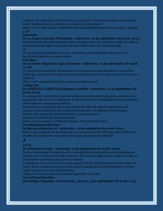 Conjunto de etapas en la realización de un programa. Estas etapas suelen ser de análisis,
diseño implementación , pruebas, en tregas y mantenimiento.
https://www.mhe.es/universidad/informatica/8448136640/archivos/apendice_general_
4.pdf
Instancia
de 2 j Jorge Armando Piña Romo - miércoles, 12 de septiembre de 2018, 10:13
Se llama instancia a todo objeto que derive de algún otro. De esta forma, todos los objetos
son instancias de algún otro, men os la clase Object que es la madre de todas.
int
de Jesus Emiliano Martinez Peña 3J - miércoles, 12 de septiembre de 2018, 10:10
tipo de dato primitivo numero entero
Interface
de 2J Javier alejandro Cajero Ramírez - miércoles, 12 de septiembre de 2018,
10:08
Un interface es una forma de establecer un contrato entre dos elementos. Un interface
indica qué acciones son las que una determinada clase nos va a ofrecer cuando vayamos a
utilizarla.
http://www.manualweb.net/java/conceptos-basicos-java/
Intérprete
de JIMÉNEZ-CARRILLO2J jiménez carrillo - miércoles, 12 de septiembre de
2018, 10:05
es un programa informático capaz de analizar y ejecutar otros programas, escritos en un
lenguaje de alto nivel. Los intérpretes se diferencian de los compiladores en que mientras
estos traducen un programa desde su
descripción en un lenguaje de programación al código de máquina del sistema, los
primeros (los intérpretes) sólo realizan la traducción a medida que sea necesaria,
típicamente, instrucción por instrucción, y normalmente no
guardan el resultado de dicha traducción.
https://www.ecured.cu/Int%C3%A9rprete_(Inform%C3%A1tica)
Investigación preliminar
de Barajas Gonzalez 2J - miércoles, 12 de septiembre de 2018, 10:37
Ésta es una propuesta de elementos para su uso por parte de ONG que están realizando
estudios de monitoreo al ma rgen de los organismos gubernamentales.
J
JAVA
de 2JNorey Cornejo - miércoles, 12 de septiembre de 2018, 10:06
Java es un lenguaje de programación y una plataforma informática comercializada por
primera vez en 1995 por Sun Microsystems. Hay muchas aplicaciones y sitios web que no
funcionarán a menos que tenga Java instalado
y cada día se crean más. Java es rápido, seguro y fiable. Desde portátiles hasta centros de
datos, desde consolas para juegos hasta súper computadoras, desde teléfono s móviles
hasta Internet, Java está en todas partes.
-https://www.java.com/es/download/faq/whatis_java.xml
Java Virtual Machine
de 2JDiego Alejandro Catro Garcia - jueves, 13 de septiembre de 2018, 11:54
 