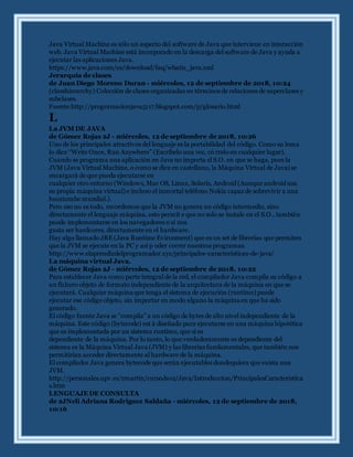 Java Virtual Machine es sólo un aspecto del software de Java que interviene en interacción
web. Java Virtual Machine está incorporado en la descarga del software de Java y ayuda a
ejecutar las aplicaciones Java.
https://www.java.com/es/download/faq/whatis_java.xml
Jerarquía de clases
de Juan Diego Moreno Duran - miércoles, 12 de septiembre de 2018, 10:24
(classhierarchy) Colección de clases organizadas en términos de relaciones de superclases y
subclases.
Fuente:http://programacionjava5117.blogspot.com/p/glosario.html
L
La JVM DE JAVA
de Gómez Rojas 2J - miércoles, 12 de septiembre de 2018, 10:26
Uno de los principales atractivos del lenguaje es la portabilidad del código. Como su lema
lo dice “Write Once, Run Anywhere” (Escríbelo una vez, có rrelo en cualquier lugar).
Cuando se programa una aplicación en Java no importa el S.O. en que se haga, pues la
JVM (Java Virtual Machine, o como se dice en castellano, la Máquina Virtual de Java) se
encargará de que pueda ejecutarse en
cualquier otro entorno (Windows, Mac OS, Linux, Solaris, Android (Aunque android usa
su propia máquina virtual) e incluso el inmortal teléfono Nokia capaz de sobrevivir a una
hecatombe mundial.).
Pero eso no es todo, recordemos que la JVM no genera un código intermedio, sino
directamente el lenguaje máquina, esto permit e que no solo se instale en el S.O., también
puede implementarse en los navegadores o si nos
gusta ser hardcores, directamente en el hardware.
Hay algo llamado JRE(Java Runtime Evironment) que es un set de librerías que permiten
que la JVM se ejecute en la PC y así p oder correr nuestros programas.
http://www.elaprendizdelprogramador.xyz/principales-caracteristicas-de-java/
La máquina virtual Java.
de Gómez Rojas 2J - miércoles, 12 de septiembre de 2018, 10:22
Para establecer Java como parte integral de la red, el compilador Java compila su código a
un fichero objeto de formato independiente de la arquitectura de la máquina en que se
ejecutará. Cualquier máquina que tenga el sistema de ejecución (runtime) puede
ejecutar ese código objeto, sin importar en modo alguno la máquina en que ha sido
generado.
El código fuente Java se "compila" a un código de bytes de alto nivel independiente de la
máquina. Este código (bytecode) est á diseñado para ejecutarse en una máquina hipotética
que es implementada por un sistema runtime, que sí es
dependiente de la máquina. Por lo tanto, lo que verdaderamente es dependiente del
sistema es la Máquina Virtual Java (JVM) y las librerías fundamentales, que también nos
permitirían acceder directamente al hardware de la máquina.
El compilador Java genera bytecode que serán ejecutables dondequiera que exista una
JVM.
http://personales.upv.es/rmartin/cursoJava/Java/Introduccion/PrincipalesCaracteristica
s.htm
LENGUAJEDE CONSULTA
de 2JNeli Adriana Rodriguez Saldaña - miércoles, 12 de septiembre de 2018,
10:16
 