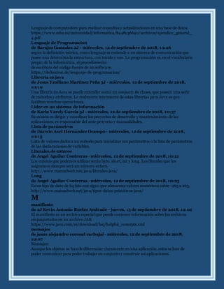 Lenguaje de computadora para realizar consultas y actualizaciones en una base de datos.
https://www.mhe.es/universidad/informatica/8448136640/archivos/apendice_general_
4.pdf
Lenguaje de Programacion
de Barajas Gonzalez 2J - miércoles, 12 de septiembre de 2018, 10:26
según la definición teórica, como lenguaje se entiende a un sistema de comunicaciónque
posee una determinada estructura, con tenido y uso. La programación es, en el vocabulario
propio de la informática, el procedimiento
de escritura del código fuente de un software.
https://definicion.de/lenguaje-de-programacion/
Libreria en java
de Jesus Emiliano Martinez Peña 3J - miércoles, 12 de septiembre de 2018,
10:19
Una librería en Java se puede entender como un conjunto de clases, que poseen una serie
de métodos y atributos. Lo realmente interesante de estas librerías para Java es que
facilitan muchas operaciones.
Líder en un sistema de información
de Karla Yarely García 3J - miércoles, 12 de septiembre de 2018, 10:37
Su misión es dirigir y coordinar los proyectos de desarrollo y mantenimiento de las
aplicaciones, es responsable del ante proyecto y manualidades.
Lista de parámetros
de Darwin Axel Hernandez Ocampo - miércoles, 12 de septiembre de 2018,
10:15
Lista de valores dados a un método para inicializar sus parámetros o la lista de parámetros
de las declaraciones de variables.
Literales de enteros
de Angel Aguilar Contreras - miércoles, 12 de septiembre de 2018, 10:21
Los enteros que podemos utilizar serán byte, short, int y long. Los literales que les
asignemos siempre será un número entero.
http://www.manualweb.net/java/literales-java/
Long
de Angel Aguilar Contreras - miércoles, 12 de septiembre de 2018, 10:23
Es un tipo de dato de 64 bits con signo que almacena valores numéricos entre -263 a 263.
http://www.manualweb.net/java/tipos-datos-primitivos-java/
M
manifiesto
de 2J Kevin Antonio Ruelas Andrade - jueves, 13 de septiembre de 2018, 12:02
El manifiesto es un archivo especial que puede contener información sobre los archivos
empaquetados en un archivo JAR
https://www.java.com/es/download/faq/helpful_concepts.xml
mensajes
de jesus alejandro coronel carbajal - miércoles, 12 de septiembre de 2018,
10:07
Mensajes:
Aunque los objetos se han de diferenciar claramente en una aplicación, estos se han de
poder comunicar para poder trabajar en conjunto y construir así aplicaciones.
 