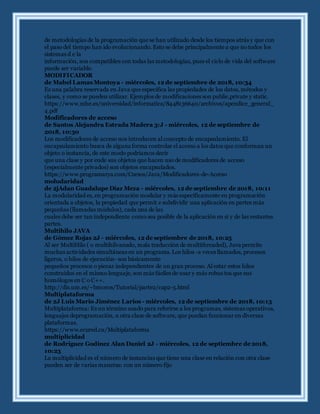 de metodologías de la programación que se han utilizado desde los tiempos atrás y que con
el paso del tiempo han ido evolucionando. Esto se debe principalmente a que no todos los
sistemas d e la
información, son compatibles con todas las metodologías, pues el ciclo de vida del software
puede ser variable.
MODIFICADOR
de Mabel Lamas Montoya - miércoles, 12 de septiembre de 2018, 10:34
Es una palabra reservada en Java que especifica las propiedades de los datos, métodos y
clases, y como se pueden utilizar. Ejemplos de modificaciones son public,private y static.
https://www.mhe.es/universidad/informatica/8448136640/archivos/apendice_general_
4.pdf
Modificadores de acceso
de Santos Alejandra Estrada Madera 3:J - miércoles, 12 de septiembre de
2018, 10:30
Los modificadores de acceso nos introducen al concepto de encapsulamiento. El
encapsulamiento busca de alguna forma controlar el acceso a los datos que conforman un
objeto o instancia, de este modo podríamos decir
que una clase y por ende sus objetos que hacen uso de modificadores de acceso
(especialmente privados) son objetos encapsulados.
https://www.programarya.com/Cursos/Java/Modificadores-de-Acceso
moludaridad
de 2jAdan Guadalupe Díaz Meza - miércoles, 12 de septiembre de 2018, 10:11
La modularidad es, en programación modular y más específicamente en programación
orientada a objetos, la propiedad que permit e subdividir una aplicación en partes más
pequeñas (llamadas módulos), cada una de las
cuales debe ser tan independiente como sea posible de la aplicación en sí y de las restantes
partes.
Multihilo JAVA
de Gómez Rojas 2J - miércoles, 12 de septiembre de 2018, 10:25
Al ser MultiHilo ( o multihilvanado, mala traducción de multithreaded), Java permite
muchas actividades simultáneas en un programa. Los hilos -a veces llamados, procesos
ligeros, o hilos de ejecución- son básicamente
pequeños procesos o piezas independientes de un gran proceso. Al estar estos hilos
construidos en el mismo lenguaje, son más fáciles de usar y más robus tos que sus
homólogos en C o C++.
http://dis.um.es/~bmoros/Tutorial/parte2/cap2-5.html
Multiplataforma
de 2J Luis Mario Jiménez Larios - miércoles, 12 de septiembre de 2018, 10:13
Multiplataforma: Es un término usado para referirse a los programas, sistemas operativos,
lenguajes deprogramación, u otra clase de software, que puedan funcionar en diversas
plataformas.
https://www.ecured.cu/Multiplataforma
multiplicidad
de Rodríguez Godínez Alan Daniel 2J - miércoles, 12 de septiembre de 2018,
10:23
La multiplicidad es el número de instancias que tiene una clase en relación con otra clase
pueden ser de varias maneras: con un número fijo
 